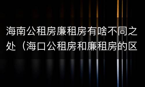 海南公租房廉租房有啥不同之处（海口公租房和廉租房的区别）
