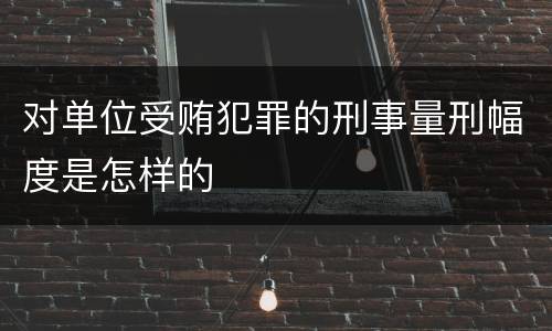 对单位受贿犯罪的刑事量刑幅度是怎样的