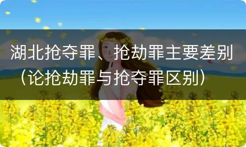 湖北抢夺罪、抢劫罪主要差别（论抢劫罪与抢夺罪区别）