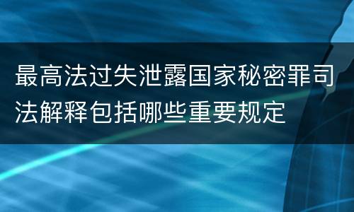 最高法过失泄露国家秘密罪司法解释包括哪些重要规定