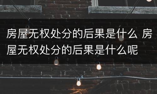 房屋无权处分的后果是什么 房屋无权处分的后果是什么呢