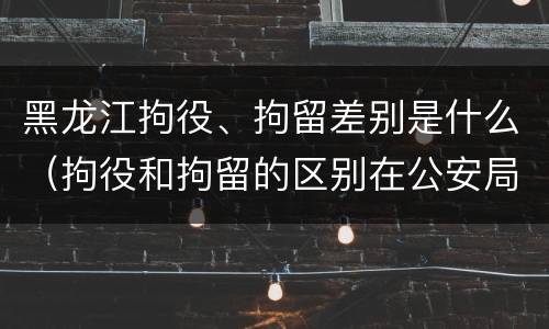 黑龙江拘役、拘留差别是什么（拘役和拘留的区别在公安局）