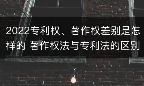 2022专利权、著作权差别是怎样的 著作权法与专利法的区别