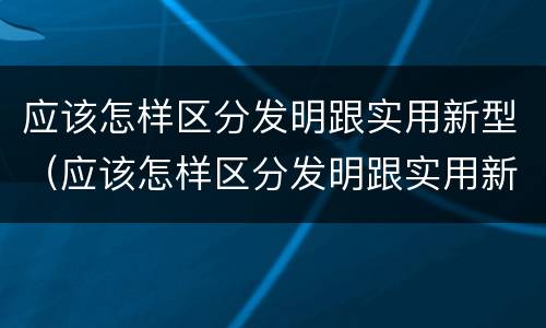 应该怎样区分发明跟实用新型（应该怎样区分发明跟实用新型产品）