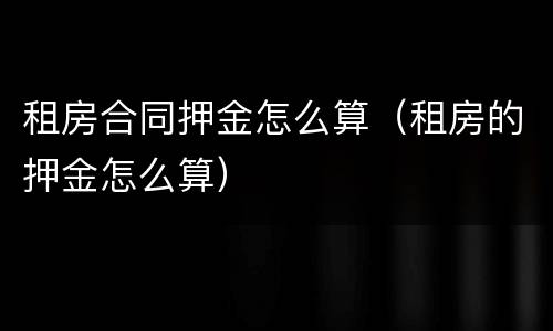 租房合同押金怎么算（租房的押金怎么算）