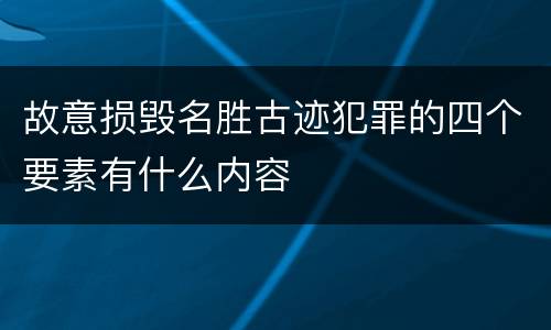 故意损毁名胜古迹犯罪的四个要素有什么内容