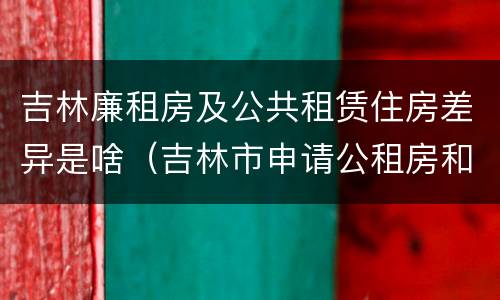 吉林廉租房及公共租赁住房差异是啥（吉林市申请公租房和廉租房的条件）