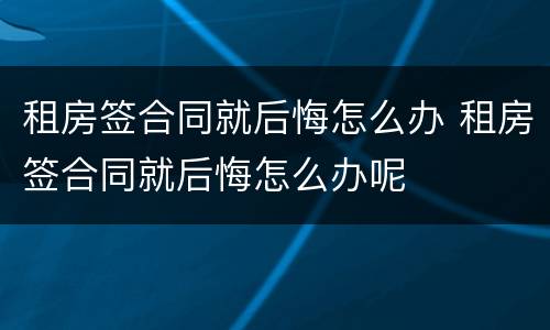 租房签合同就后悔怎么办 租房签合同就后悔怎么办呢