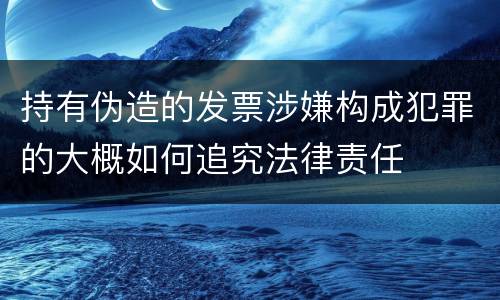 持有伪造的发票涉嫌构成犯罪的大概如何追究法律责任