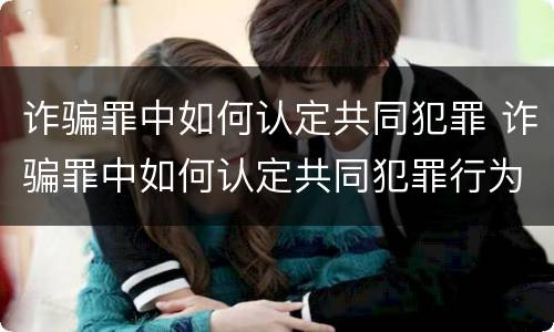 诈骗罪中如何认定共同犯罪 诈骗罪中如何认定共同犯罪行为
