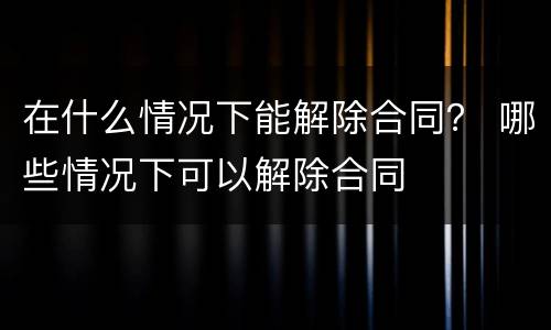 在什么情况下能解除合同？ 哪些情况下可以解除合同