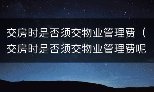 交房时是否须交物业管理费（交房时是否须交物业管理费呢）