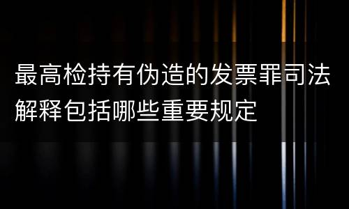 最高检持有伪造的发票罪司法解释包括哪些重要规定