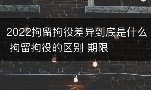 2022拘留拘役差异到底是什么 拘留拘役的区别 期限