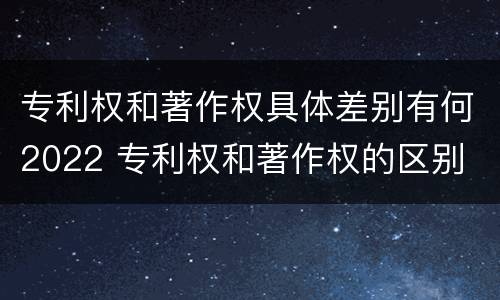 专利权和著作权具体差别有何2022 专利权和著作权的区别