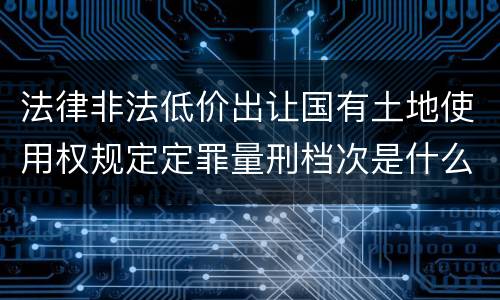 法律非法低价出让国有土地使用权规定定罪量刑档次是什么