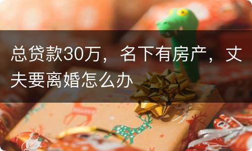 总贷款30万，名下有房产，丈夫要离婚怎么办