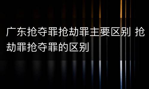 广东抢夺罪抢劫罪主要区别 抢劫罪抢夺罪的区别