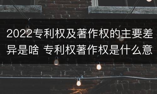 2022专利权及著作权的主要差异是啥 专利权著作权是什么意思