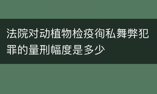 法院对动植物检疫徇私舞弊犯罪的量刑幅度是多少