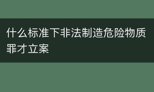 什么标准下非法制造危险物质罪才立案