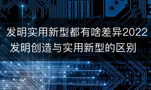 发明实用新型都有啥差异2022 发明创造与实用新型的区别