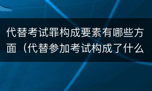 代替考试罪构成要素有哪些方面（代替参加考试构成了什么犯罪）