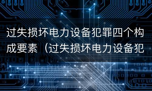 过失损坏电力设备犯罪四个构成要素（过失损坏电力设备犯罪四个构成要素是）