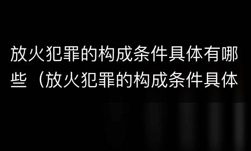 放火犯罪的构成条件具体有哪些（放火犯罪的构成条件具体有哪些呢）