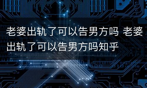 老婆出轨了可以告男方吗 老婆出轨了可以告男方吗知乎