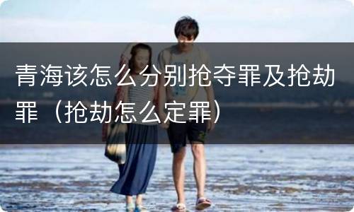 青海该怎么分别抢夺罪及抢劫罪（抢劫怎么定罪）