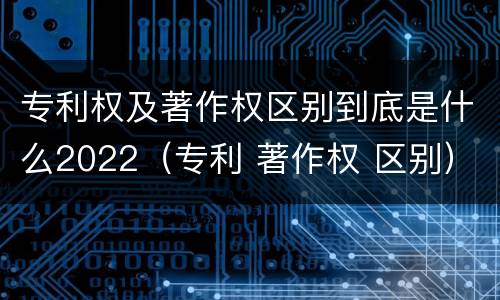 专利权及著作权区别到底是什么2022（专利 著作权 区别）