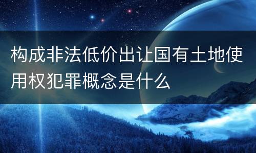 构成非法低价出让国有土地使用权犯罪概念是什么