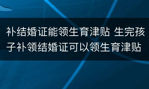 补结婚证能领生育津贴 生完孩子补领结婚证可以领生育津贴吗