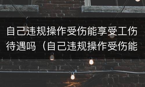 自己违规操作受伤能享受工伤待遇吗（自己违规操作受伤能享受工伤待遇吗）