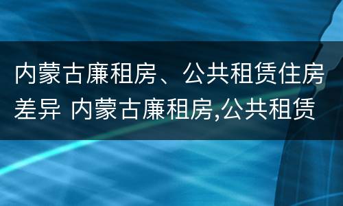 内蒙古廉租房、公共租赁住房差异 内蒙古廉租房,公共租赁住房差异大吗
