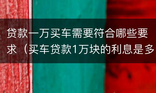 贷款一万买车需要符合哪些要求（买车贷款1万块的利息是多少）