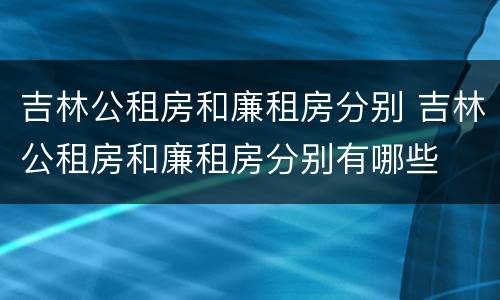 吉林公租房和廉租房分别 吉林公租房和廉租房分别有哪些