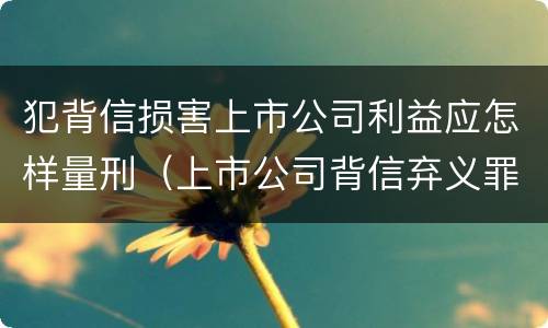 犯背信损害上市公司利益应怎样量刑（上市公司背信弃义罪）