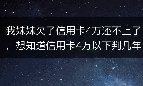 我妹妹欠了信用卡4万还不上了，想知道信用卡4万以下判几年