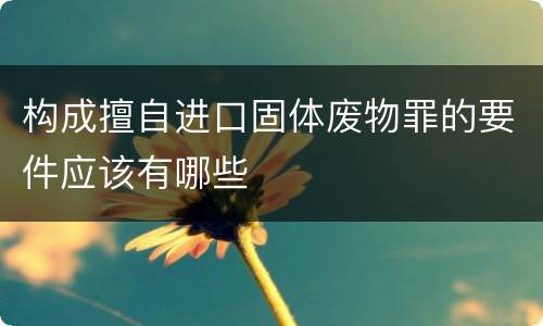 构成擅自进口固体废物罪的要件应该有哪些