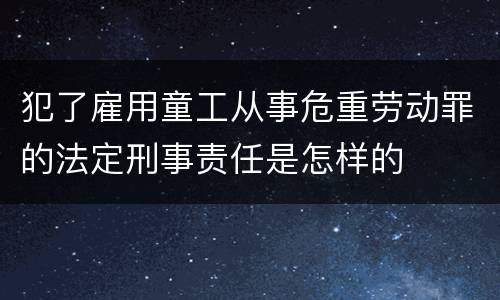 犯了雇用童工从事危重劳动罪的法定刑事责任是怎样的