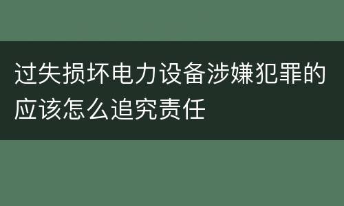 过失损坏电力设备涉嫌犯罪的应该怎么追究责任