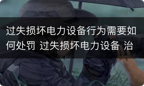 过失损坏电力设备行为需要如何处罚 过失损坏电力设备 治安处罚
