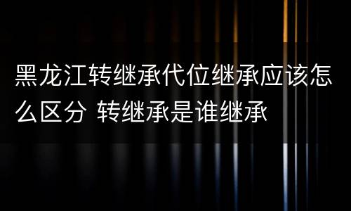 黑龙江转继承代位继承应该怎么区分 转继承是谁继承