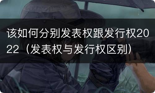 该如何分别发表权跟发行权2022（发表权与发行权区别）
