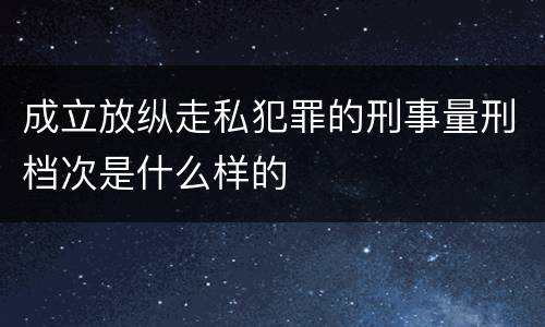 成立放纵走私犯罪的刑事量刑档次是什么样的
