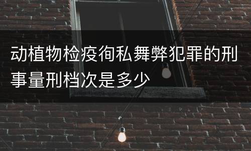 动植物检疫徇私舞弊犯罪的刑事量刑档次是多少