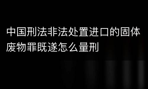 中国刑法非法处置进口的固体废物罪既遂怎么量刑