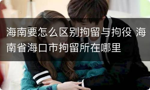 海南要怎么区别拘留与拘役 海南省海口市拘留所在哪里